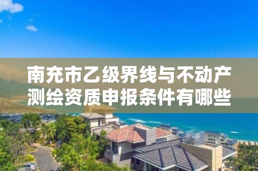 南充市乙级界线与不动产测绘资质申报条件有哪些？建议收藏！