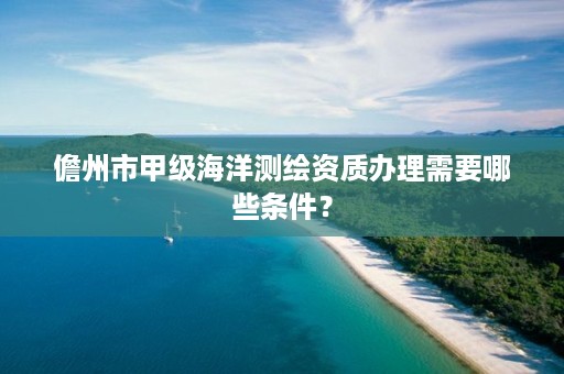 儋州市甲级海洋测绘资质办理需要哪些条件？