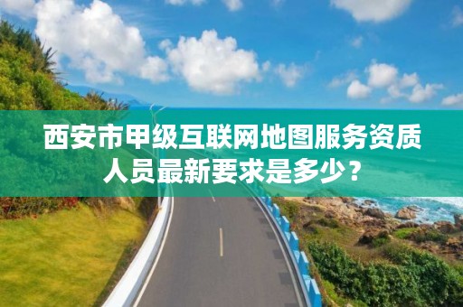 西安市甲级互联网地图服务资质人员最新要求是多少？