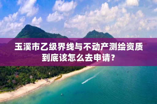 玉溪市乙级界线与不动产测绘资质到底该怎么去申请？