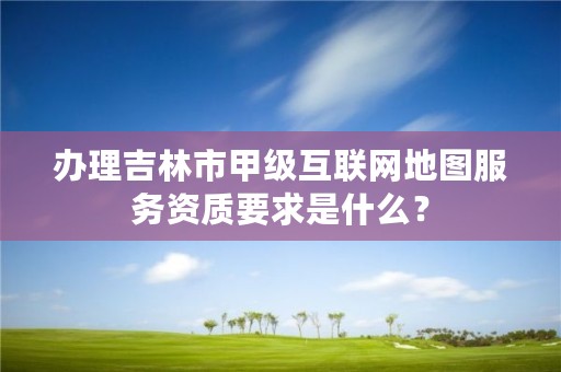 办理吉林市甲级互联网地图服务资质要求是什么？