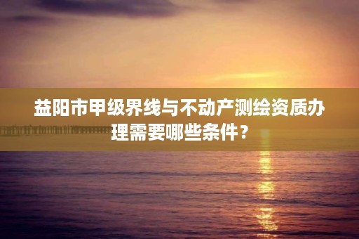 益阳市甲级界线与不动产测绘资质办理需要哪些条件？