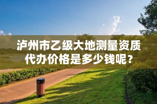 泸州市乙级大地测量资质代办价格是多少钱呢？