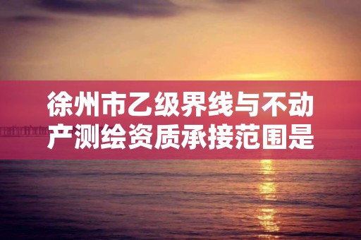 徐州市乙级界线与不动产测绘资质承接范围是有哪些呢？