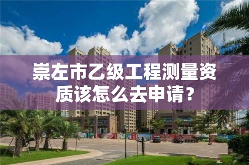 崇左市乙级工程测量资质该怎么去申请？