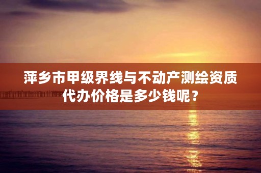 萍乡市甲级界线与不动产测绘资质代办价格是多少钱呢？