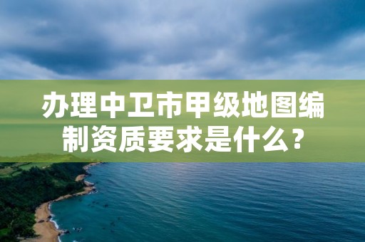 办理中卫市甲级地图编制资质要求是什么？