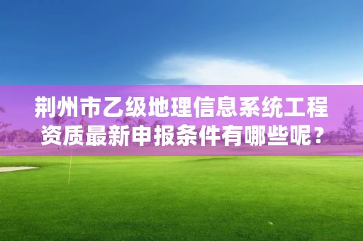 荆州市乙级地理信息系统工程资质最新申报条件有哪些呢？