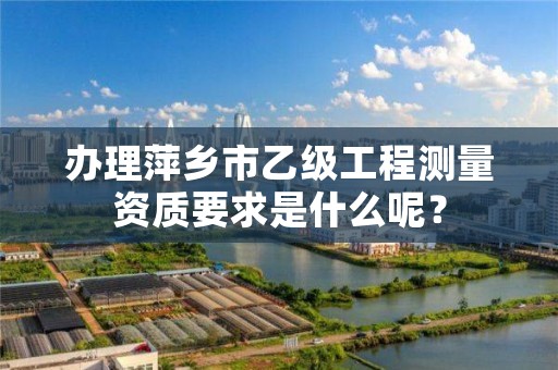 办理萍乡市乙级工程测量资质要求是什么呢？