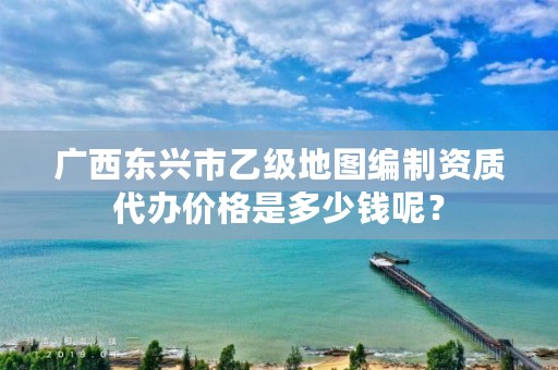 广西东兴市乙级地图编制资质代办价格是多少钱呢？