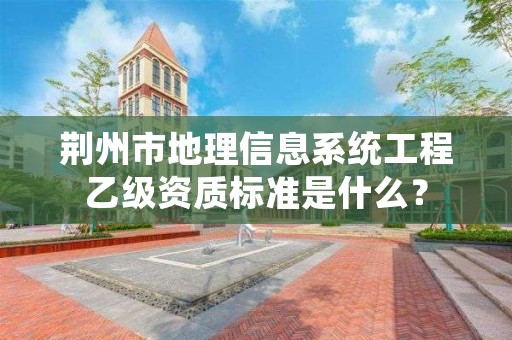 荆州市地理信息系统工程乙级资质标准是什么？