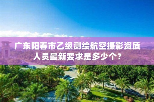 广东阳春市乙级测绘航空摄影资质人员最新要求是多少个？