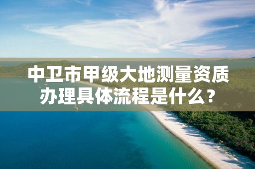 中卫市甲级大地测量资质办理具体流程是什么？