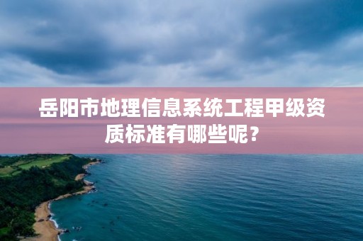 岳阳市地理信息系统工程甲级资质标准有哪些呢？