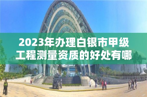 2023年办理白银市甲级工程测量资质的好处有哪些呢？