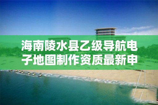 海南陵水县乙级导航电子地图制作资质最新申报条件有哪些呢？