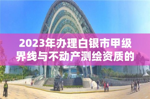 2023年办理白银市甲级界线与不动产测绘资质的好处有哪些呢？