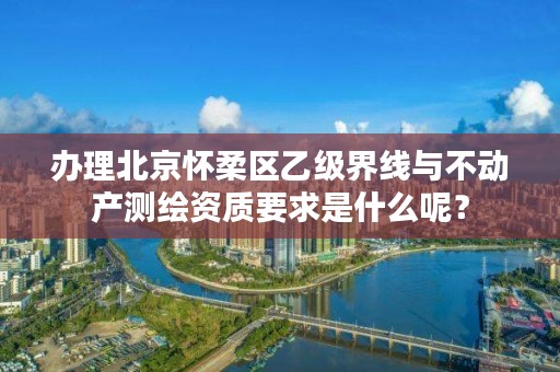 办理北京怀柔区乙级界线与不动产测绘资质要求是什么呢？