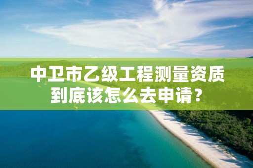 中卫市乙级工程测量资质到底该怎么去申请？