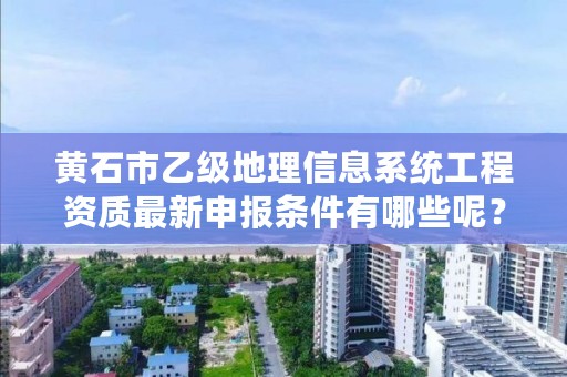 黄石市乙级地理信息系统工程资质最新申报条件有哪些呢？