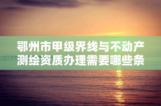 鄂州市甲级界线与不动产测绘资质办理需要哪些条件？