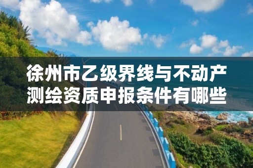 徐州市乙级界线与不动产测绘资质申报条件有哪些呢？