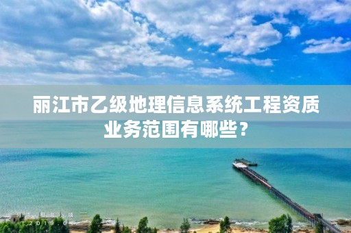 丽江市乙级地理信息系统工程资质业务范围有哪些？