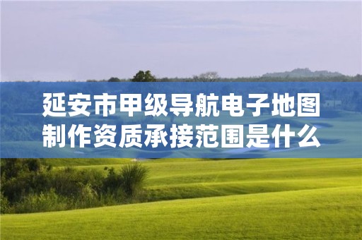 延安市甲级导航电子地图制作资质承接范围是什么？看完你就知道了