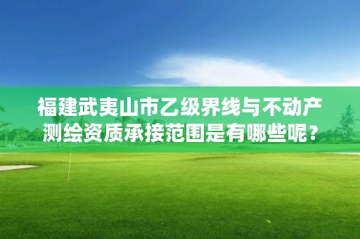 福建武夷山市乙级界线与不动产测绘资质承接范围是有哪些呢？