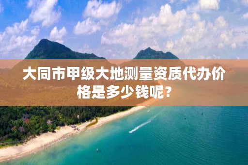 大同市甲级大地测量资质代办价格是多少钱呢？