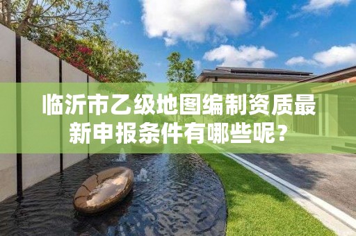 临沂市乙级地图编制资质最新申报条件有哪些呢？