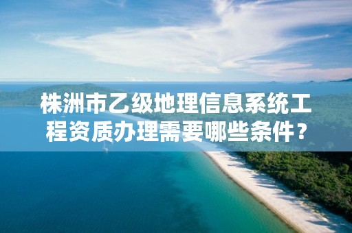 株洲市乙级地理信息系统工程资质办理需要哪些条件？