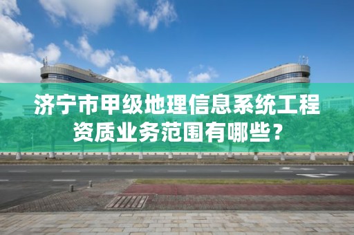 济宁市甲级地理信息系统工程资质业务范围有哪些？