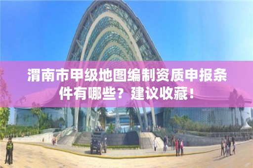 渭南市甲级地图编制资质申报条件有哪些？建议收藏！