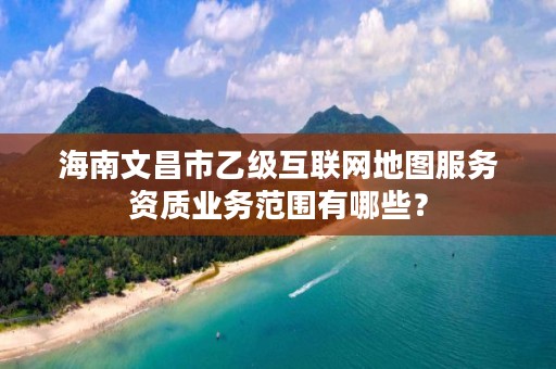 海南文昌市乙级互联网地图服务资质业务范围有哪些？