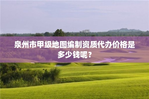 泉州市甲级地图编制资质代办价格是多少钱呢？