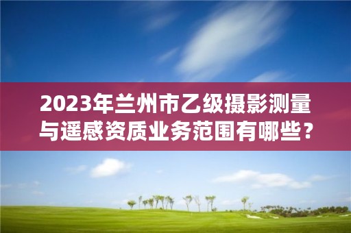 2023年兰州市乙级摄影测量与遥感资质业务范围有哪些？