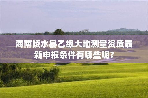 海南陵水县乙级大地测量资质最新申报条件有哪些呢？