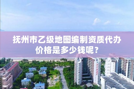 抚州市乙级地图编制资质代办价格是多少钱呢？