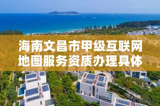 海南文昌市甲级互联网地图服务资质办理具体流程是什么？