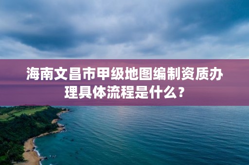 海南文昌市甲级地图编制资质办理具体流程是什么？