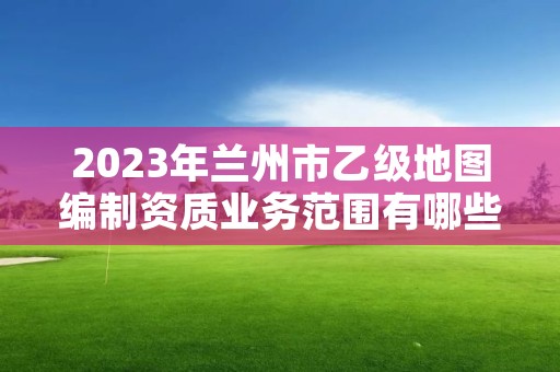 2023年兰州市乙级地图编制资质业务范围有哪些？