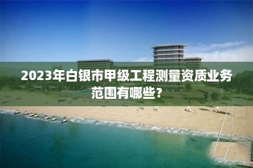 2023年白银市甲级工程测量资质业务范围有哪些？