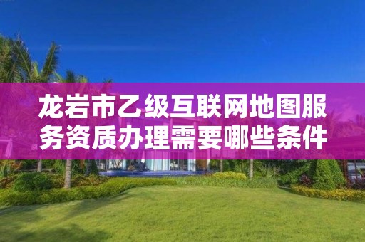 龙岩市乙级互联网地图服务资质办理需要哪些条件？