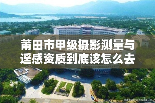 莆田市甲级摄影测量与遥感资质到底该怎么去申请？