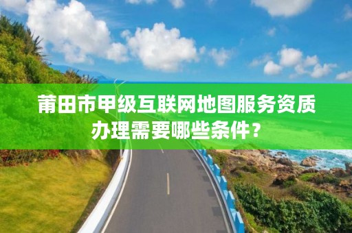 莆田市甲级互联网地图服务资质办理需要哪些条件？