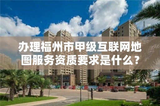 办理福州市甲级互联网地图服务资质要求是什么？