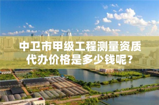 中卫市甲级工程测量资质代办价格是多少钱呢？