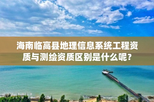 海南临高县地理信息系统工程资质与测绘资质区别是什么呢？