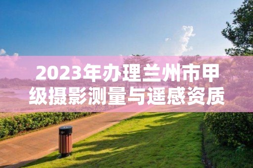 2023年办理兰州市甲级摄影测量与遥感资质要求是什么？